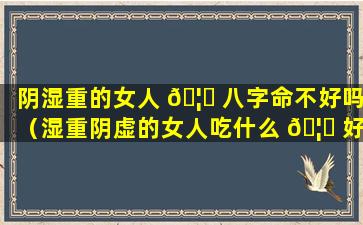 阴湿重的女人 🦆 八字命不好吗（湿重阴虚的女人吃什么 🦅 好）